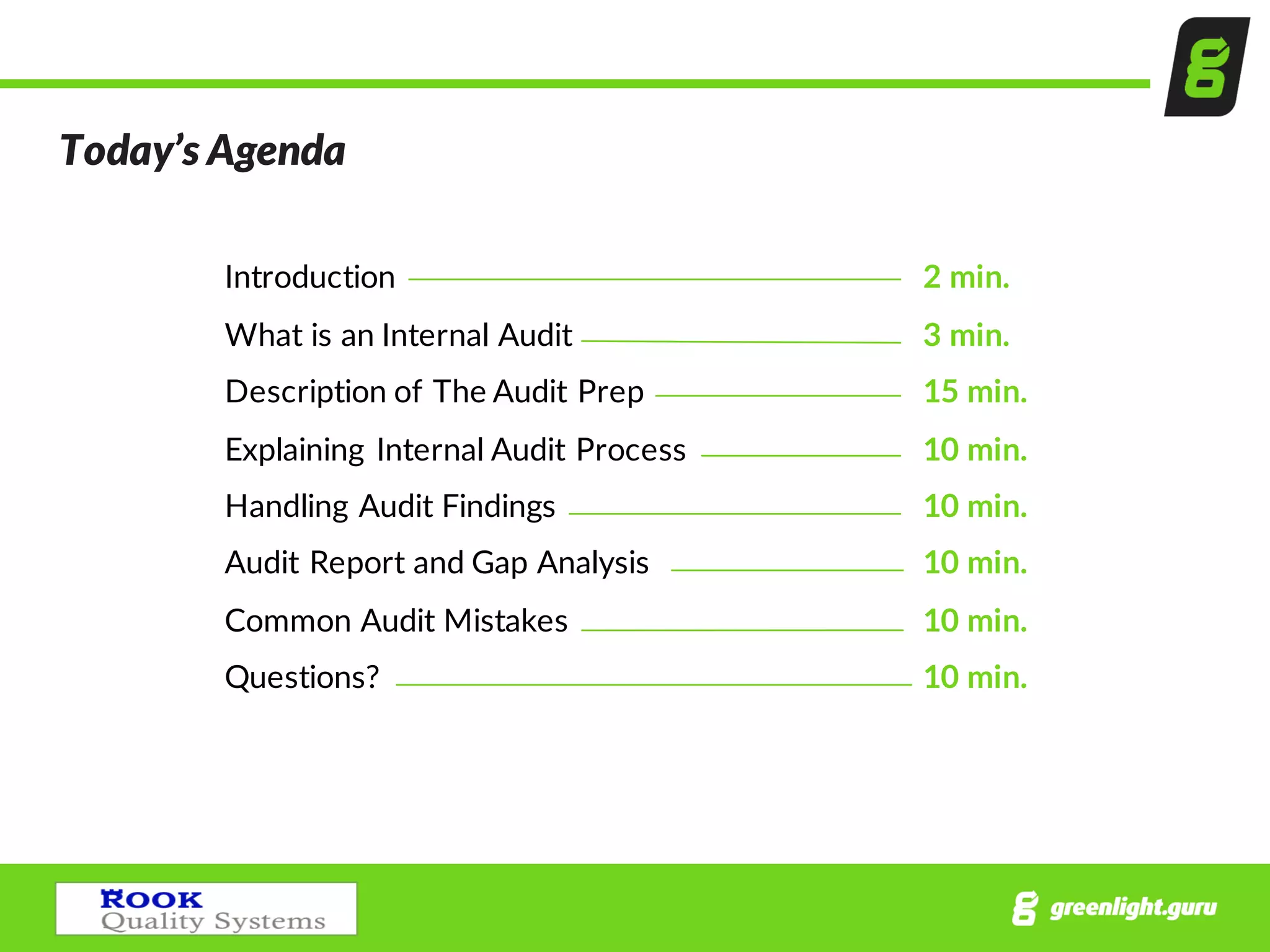 Today’s  Agenda
Introduction 2  min.
What  is  an  Internal  Audit   3  min.
Description  of  The  Audit  Prep 15  min.
Explaining  Internal  Audit  Process     10 min.
Handling  Audit  Findings   10  min.
Audit  Report  and  Gap  Analysis 10  min.
Common  Audit  Mistakes 10  min.
Questions? 10  min.
 