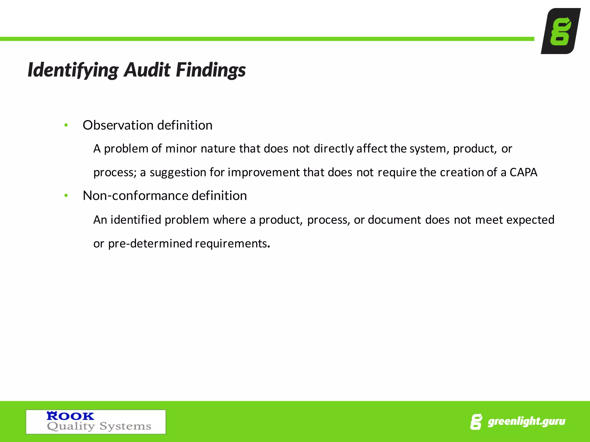 Identifying  Audit  Findings  
• Observation  definition
A	
  problem	
  of	
  minor	
  nature	
  that	
  does	
  not	
  directly	
  affect	
  the	
  system,	
  product,	
  or	
  
process;	
  a	
  suggestion	
  for	
  improvement	
  that	
  does	
  not	
  require	
  the	
  creation	
  of	
  a	
  CAPA
• Non-­‐conformance  definition
An	
  identified	
  problem	
  where	
  a	
  product,	
  process,	
  or	
  document	
  does	
  not	
  meet	
  expected	
  
or	
  pre-­‐determined	
  requirements.
 
