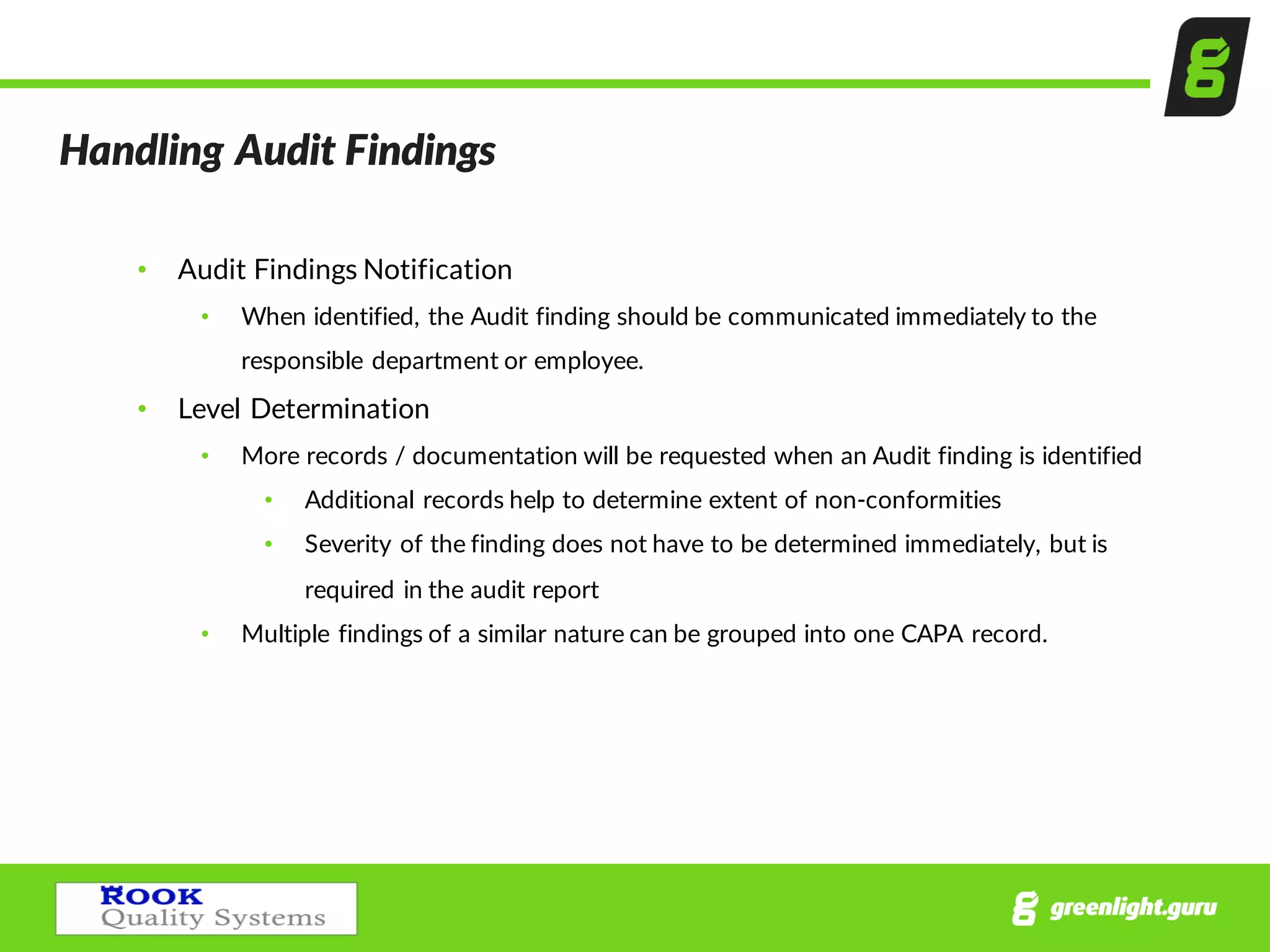Handling  Audit  Findings  
• Audit  Findings  Notification
• When  identified,  the  Audit  finding  should  be  communicated  immediately  to  the  
responsible  department  or  employee.
• Level  Determination
• More  records  /  documentation  will  be  requested  when  an  Audit  finding  is  identified
• Additional  records  help  to  determine  extent  of  non-­‐conformities  
• Severity  of  the  finding  does  not  have  to  be  determined  immediately,  but  is  
required  in  the  audit  report
• Multiple  findings  of  a  similar  nature  can  be  grouped  into  one  CAPA  record.
 