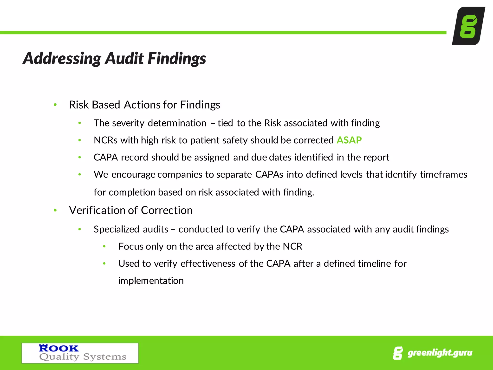 Addressing  Audit  Findings  
• Risk  Based  Actions  for  Findings
• The  severity  determination  – tied  to  the  Risk  associated  with  finding  
• NCRs  with  high  risk  to  patient  safety  should  be  corrected  ASAP
• CAPA  record  should  be  assigned  and  due  dates  identified  in  the  report
• We  encourage  companies  to  separate  CAPAs  into  defined  levels  that  identify  timeframes  
for  completion  based  on  risk  associated  with  finding.
• Verification  of  Correction  
• Specialized  audits  – conducted  to  verify  the  CAPA  associated  with  any  audit  findings
• Focus  only  on  the  area  affected  by  the  NCR  
• Used  to  verify  effectiveness  of  the  CAPA  after  a  defined  timeline  for  
implementation
 