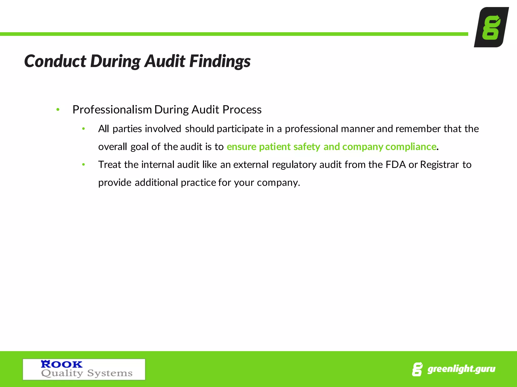 Conduct  During  Audit  Findings  
• Professionalism  During  Audit  Process
• All  parties  involved  should  participate  in  a  professional  manner  and  remember  that  the  
overall  goal  of  the  audit  is  to  ensure  patient  safety  and  company  compliance.  
• Treat  the  internal  audit  like  an  external  regulatory  audit  from  the  FDA  or  Registrar  to  
provide  additional  practice  for  your  company.  
 