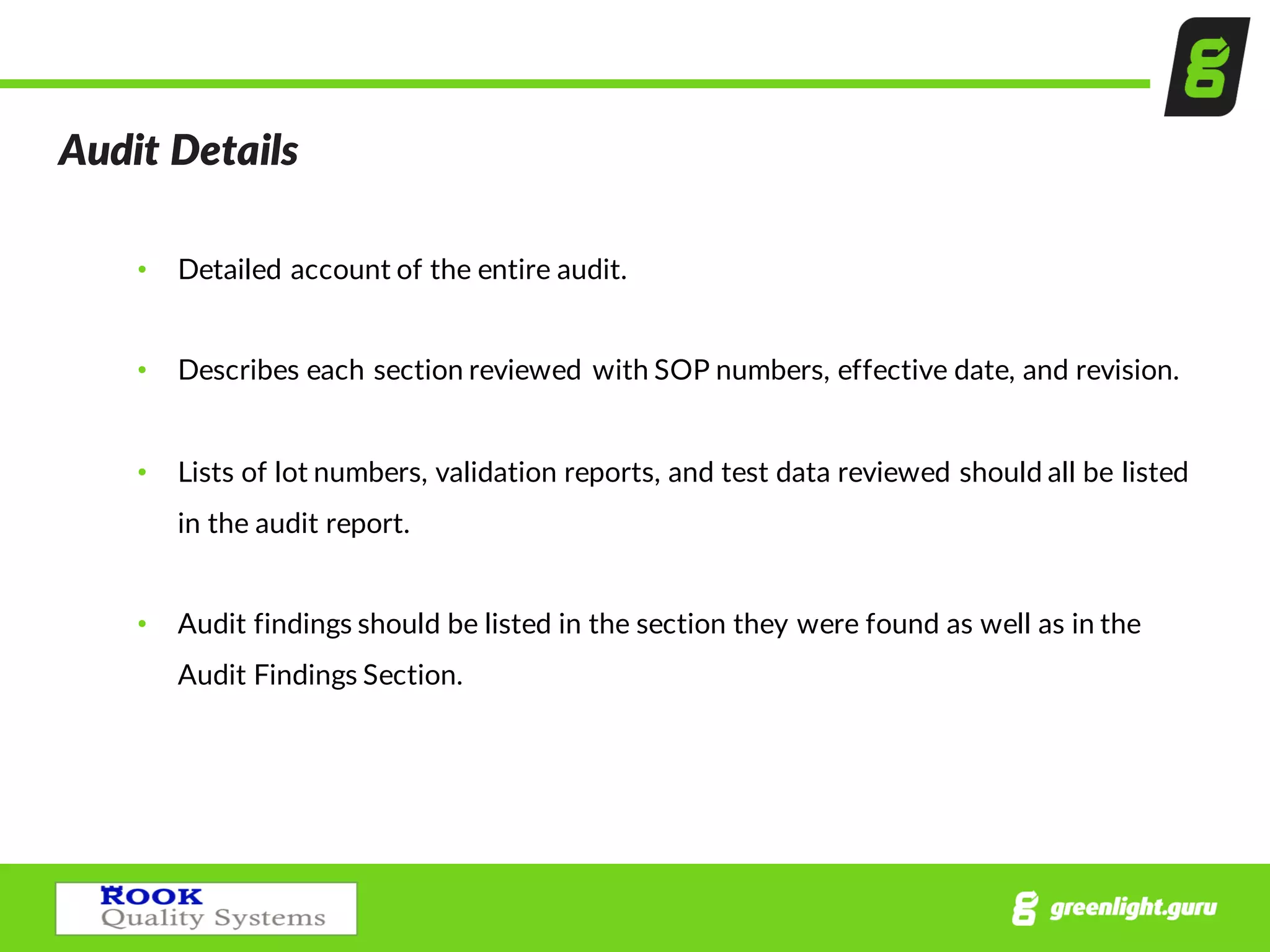 Audit  Details
• Detailed  account  of  the  entire  audit.
• Describes  each  section  reviewed  with  SOP  numbers,  effective  date,  and  revision.  
• Lists  of  lot  numbers,  validation  reports,  and  test  data  reviewed  should  all  be  listed  
in  the  audit  report.
• Audit  findings  should  be  listed  in  the  section  they  were  found  as  well  as  in  the  
Audit  Findings  Section.
 