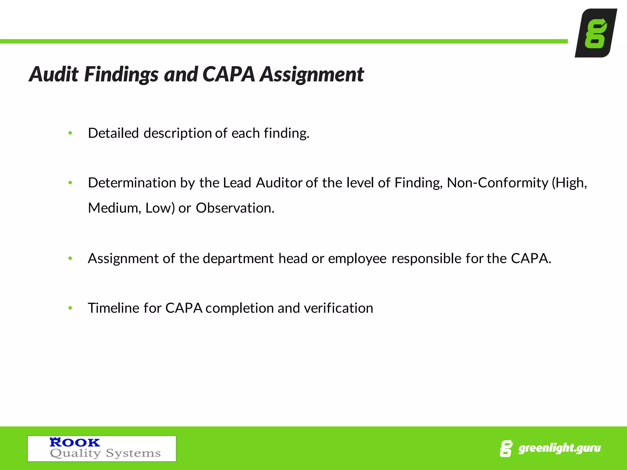 Audit  Findings  and  CAPA  Assignment  
• Detailed  description  of  each  finding.
• Determination  by  the  Lead  Auditor  of  the  level  of  Finding,  Non-­‐Conformity  (High,  
Medium,  Low)  or  Observation.
• Assignment  of  the  department  head  or  employee  responsible  for  the  CAPA.
• Timeline  for  CAPA  completion  and  verification
 