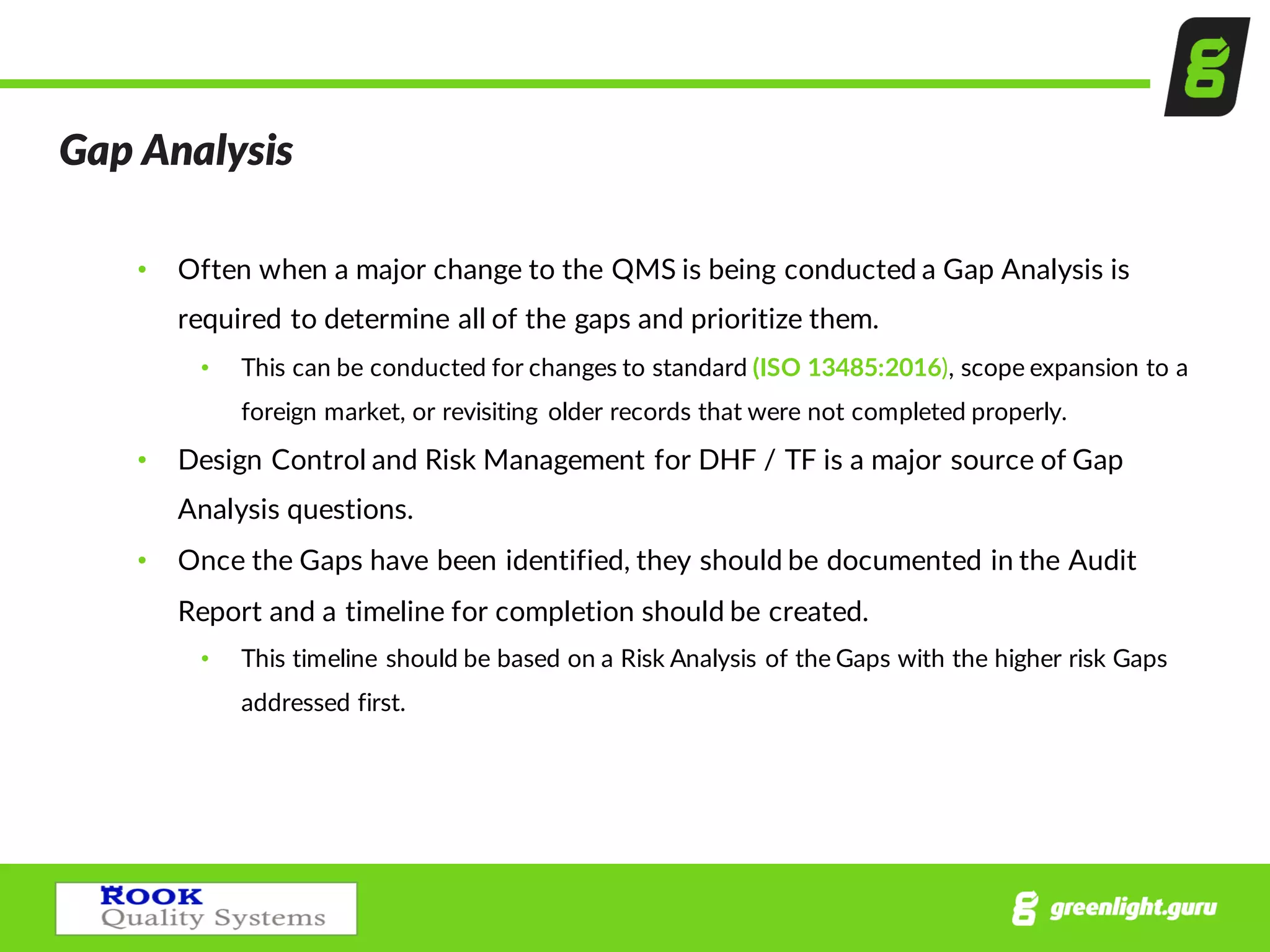 Gap  Analysis
• Often  when  a  major  change  to  the  QMS  is  being  conducted  a  Gap  Analysis  is  
required  to  determine  all  of  the  gaps  and  prioritize  them.  
• This  can  be  conducted  for  changes  to  standard  (ISO  13485:2016),  scope  expansion  to  a  
foreign  market,  or  revisiting   older  records  that  were  not  completed  properly.  
• Design  Control  and  Risk  Management  for  DHF  /  TF  is  a  major  source  of  Gap  
Analysis  questions.  
• Once  the  Gaps  have  been  identified,  they  should  be  documented  in  the  Audit  
Report  and  a  timeline  for  completion  should  be  created.  
• This  timeline  should  be  based  on  a  Risk  Analysis  of  the  Gaps  with  the  higher  risk  Gaps  
addressed  first.    
 