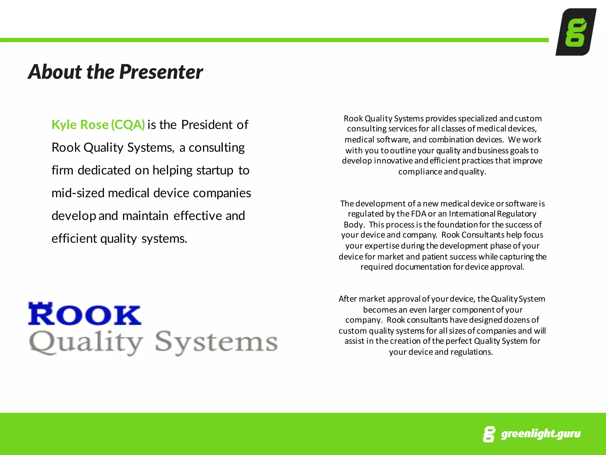 About  the  Presenter
Kyle  Rose  (CQA)  is  the  President  of  
Rook  Quality  Systems,  a  consulting  
firm  dedicated  on  helping  startup  to  
mid-­‐sized  medical  device  companies  
develop  and  maintain  effective  and  
efficient  quality  systems.  
Rook	
  Quality	
  Systems	
  provides	
  specialized	
  and	
  custom	
  
consulting	
  services	
  for	
  all	
  classes	
  of	
  medical	
  devices,	
  
medical	
  software,	
  and combination devices.	
  We	
  work	
  
with	
  you	
  to	
  outline	
  your	
  quality	
  and	
  business	
  goals	
  to	
  
develop	
  innovative	
  and	
  efficient	
  practices	
  that	
  improve	
  
compliance	
  and	
  quality.
The	
  development	
  of	
  a	
  new	
  medical	
  device	
  or	
  software	
  is	
  
regulated	
  by	
  the	
  FDA	
  or	
  an	
  International	
  Regulatory	
  
Body.	
  This	
  process	
  is	
  the	
  foundation	
  for	
  the	
  success	
  of	
  
your	
  device	
  and	
  company.	
  Rook	
  Consultants	
  help	
  focus	
  
your	
  expertise	
  during	
  the	
  development	
  phase	
  of	
  your	
  
device	
  for	
  market	
  and	
  patient	
  success	
  while	
  capturing	
  the	
  
required	
  documentation	
  for	
  device	
  approval.
After	
  market	
  approval	
  of	
  your	
  device,	
  the	
  Quality	
  System	
  
becomes	
  an	
  even	
  larger	
  component	
  of	
  your	
  
company.	
  Rook	
  consultants	
  have	
  designed	
  dozens	
  of	
  
custom	
  quality	
  systems	
  for	
  all	
  sizes	
  of	
  companies	
  and	
  will	
  
assist	
  in	
  the	
  creation	
  of	
  the	
  perfect	
  Quality	
  System	
  for	
  
your	
  device	
  and	
  regulations.
 