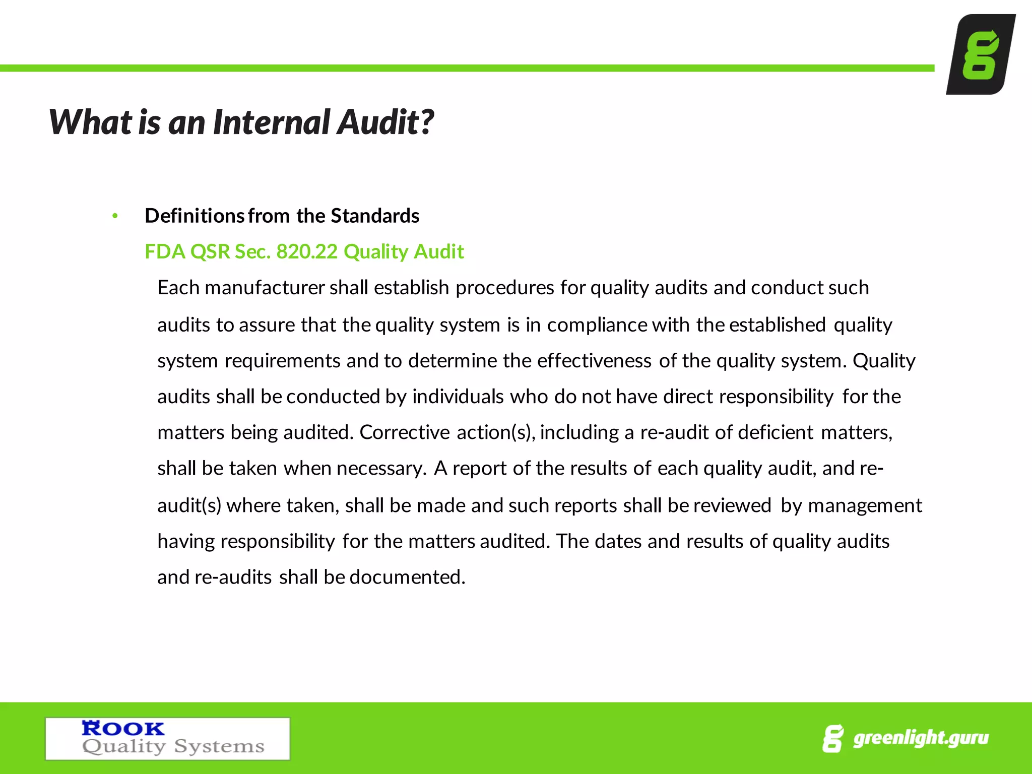 What  is  an  Internal  Audit?
• Definitions  from  the  Standards
FDA  QSR  Sec.  820.22  Quality  Audit
Each  manufacturer  shall  establish  procedures  for  quality  audits  and  conduct  such  
audits  to  assure  that  the  quality  system  is  in  compliance  with  the  established  quality  
system  requirements  and  to  determine  the  effectiveness  of  the  quality  system.  Quality  
audits  shall  be  conducted  by  individuals  who  do  not  have  direct  responsibility   for  the  
matters  being  audited.  Corrective  action(s),  including  a  re-­‐audit  of  deficient  matters,  
shall  be  taken  when  necessary.  A  report  of  the  results  of  each  quality  audit,  and  re-­‐
audit(s)  where  taken,  shall  be  made  and  such  reports  shall  be  reviewed   by  management  
having  responsibility  for  the  matters  audited.  The  dates  and  results  of  quality  audits  
and  re-­‐audits  shall  be  documented.
 