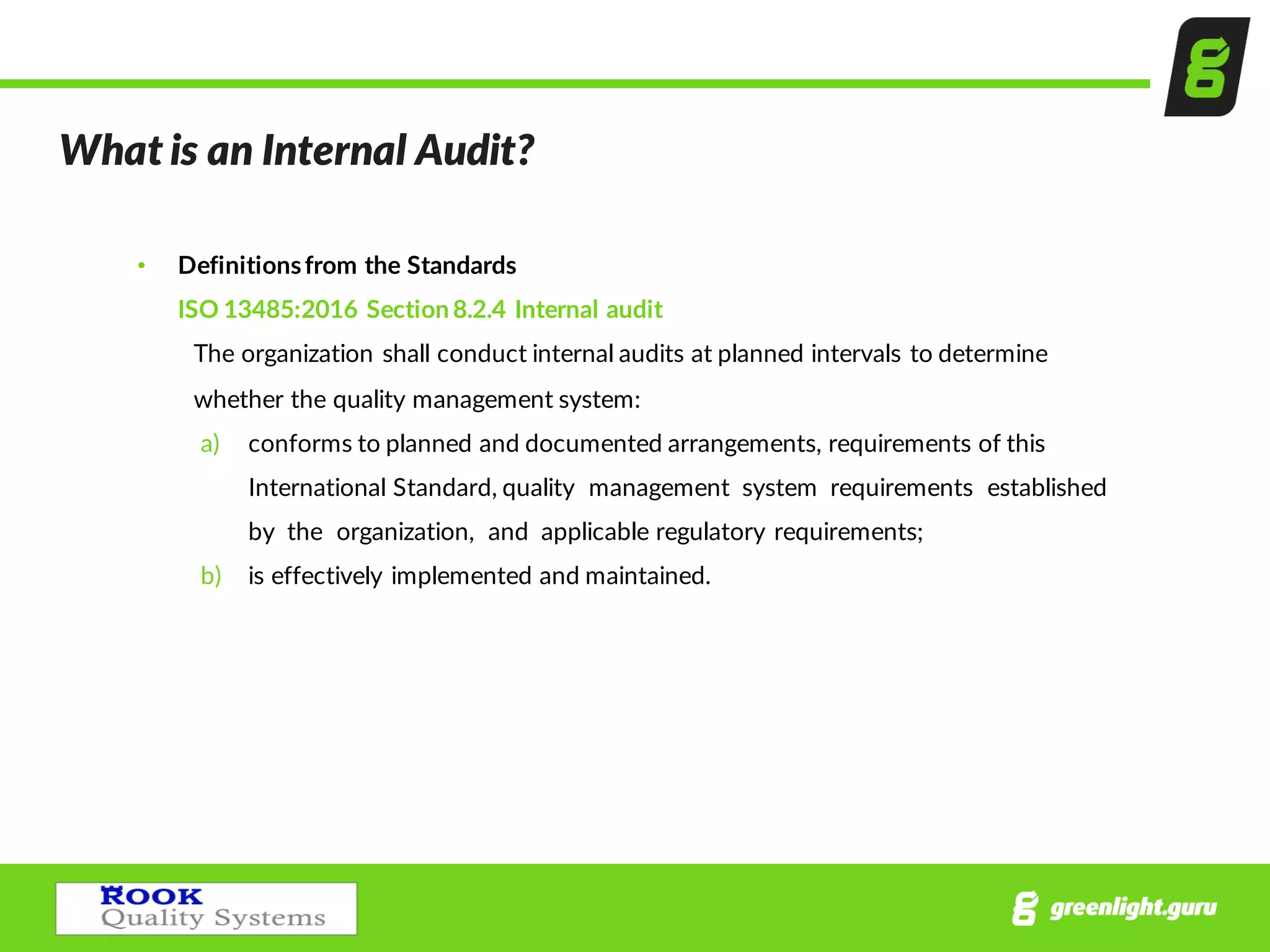What  is  an  Internal  Audit?
• Definitions  from  the  Standards
ISO  13485:2016  Section  8.2.4  Internal  audit
The  organization  shall  conduct  internal  audits  at  planned  intervals  to  determine  
whether  the  quality  management  system:
a) conforms  to  planned  and  documented  arrangements,  requirements  of  this  
International  Standard,  quality    management    system    requirements    established    
by    the    organization,    and    applicable  regulatory  requirements;
b) is  effectively  implemented  and  maintained.
 