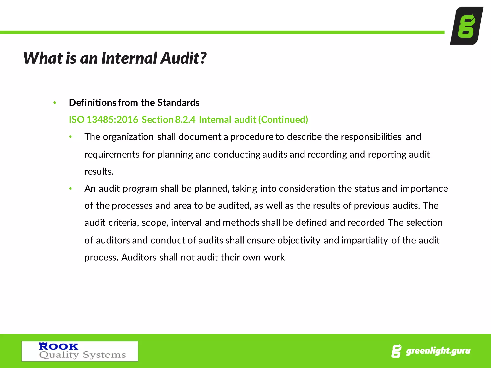 What  is  an  Internal  Audit?
• Definitions  from  the  Standards
ISO  13485:2016  Section  8.2.4  Internal  audit  (Continued)
• The  organization  shall  document  a  procedure  to  describe  the  responsibilities   and  
requirements  for  planning  and  conducting  audits  and  recording  and  reporting  audit  
results.
• An  audit  program  shall  be  planned,  taking  into  consideration  the  status  and  importance  
of  the  processes  and  area  to  be  audited,  as  well  as  the  results  of  previous  audits.  The  
audit  criteria,  scope,  interval  and  methods  shall  be  defined  and  recorded  The  selection  
of  auditors  and  conduct  of  audits  shall  ensure  objectivity  and  impartiality  of  the  audit  
process.  Auditors  shall  not  audit  their  own  work.
 