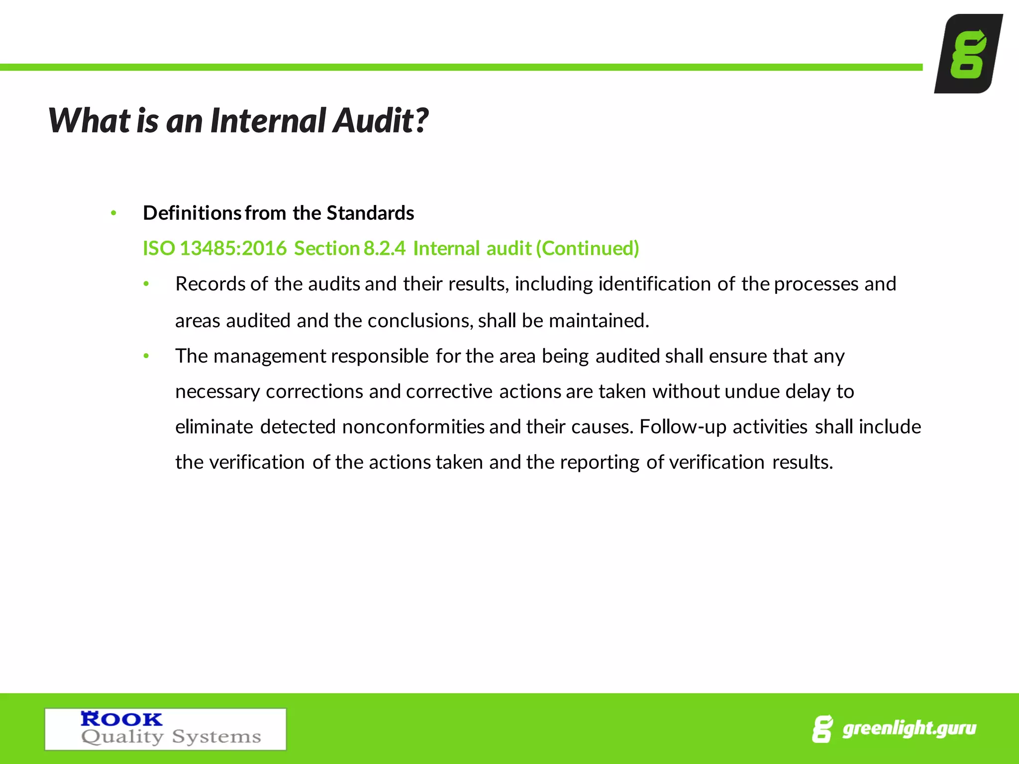 What  is  an  Internal  Audit?
• Definitions  from  the  Standards
ISO  13485:2016  Section  8.2.4  Internal  audit  (Continued)
• Records  of  the  audits  and  their  results,  including  identification  of  the  processes  and  
areas  audited  and  the  conclusions,  shall  be  maintained.
• The  management  responsible  for  the  area  being  audited  shall  ensure  that  any  
necessary  corrections  and  corrective  actions  are  taken  without  undue  delay  to  
eliminate  detected  nonconformities  and  their  causes.  Follow-­‐up  activities  shall  include  
the  verification  of  the  actions  taken  and  the  reporting  of  verification  results.
 