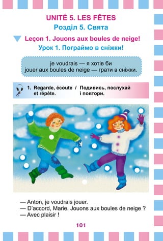 101
UNITÉ 5. LES FÊTES
Poзділ 5. Свята
Leçon 1. Jouons aux boules de neige!
Урок 1. Пограймо в сніжки!
je voudrais — я хотів би
jouer aux boules de neige — грати в сніжки.
1.	 Regarde, écoute /	 Подивись, послухай
		 et répète. 	 i повтори.
— Anton, je voudrais jouer.
— D’accord, Marie. Jouons aux boules de neige ?
— Avec plaisir !
 
