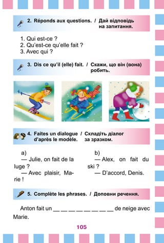 105
2.	 Réponds aux questions. /	 Дай відповідь
			 на запитання.
1. Qui est-ce ?
2. Qu’est-ce qu’elle fait ?
3. Avec qui ?
3.	 Dis ce qu’il (elle) fait. / 	Скажи, що він (вона)
			 робить.
4.	 Faites un dialogue /	 Складіть діалог
		 d’après le modèle. 	 за зразком.
a)
— Julie, on fait de la
luge ?
— Avec plaisir, Ma-
rie !
b)
— Alex, on fait du
ski ?
— D’accord, Denis.
5.	 Complète les phrases. / Доповни речення.
Anton fait un __ __ __ __ __ __ __ __ de neige avec
Marie.
 