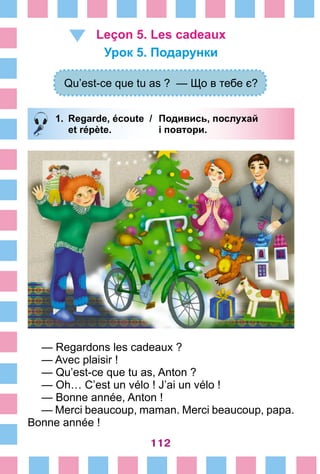 112
Leçon 5. Les cadeaux
Урок 5. Подарунки
Qu’est-ce que tu as ? — Що в тебе є?
1.	 Regarde, écoute /	 Подивись, послухай
		 et répète. 	 і повтори.
— Regardons les cadeaux ?
— Avec plaisir !
— Qu’est-ce que tu as, Anton ?
— Oh… C’est un vélo ! J’ai un vélo !
— Bonne année, Anton !
— Merci beaucoup, maman. Merci beaucoup, papa.
Bonne année !
 