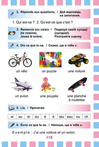 113
2.	 Réponds aux questions. /	 Дай відповідь
			 на запитання.
1. Qui est-ce ? 2. Qu’est-ce que c’est ?
3.	 Remercie ton voisin /	 Подякуй своїй сусідці
		 (ta voisine). 			 (сусідові).
		 Jouez la scène. 		 Розіграйте сценку.
4.	 Dis ce que tu as. / Скажи, що в тебе є.
un vélo un puzzle une voiture
un avion une poupée une planche
à roulettes
5.	 Lis. / Прочитай.
ai au ei eu è é œu eau ou ch
6.	 Écris ce que tu as. / Напиши, що в тебе є.
E x e m p l e  : J’ai une voiture et un avion.
 
