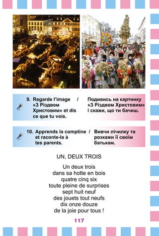 117
9.	 Regarde l’image /	 Подивись на картинку
		 «З Різдвом 			 «З Різдвом Христовим»
		 Христовим» et dis	 і скажи, що ти бачиш.
		 ce que tu vois.
10.	Apprends la comptine /	 Вивчи лічилку та
	 et raconte-la à 	 розкажи її своїм
	 tes parents. 	 батькам.
UN, DEUX TROIS
Un deux trois
dans sa hotte en bois
quatre cinq six
toute pleine de surprises
sept huit neuf
des jouets tout neufs
dix onze douze
de la joie pour tous !
 