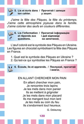 120
5.	 Lis et écris dans /	 Прочитай і запиши
		 ton cahier. 	 у зошит.
J’aime la fête des Pâques, la fête du printemps.
J’aime cette atmosphère joyeuse dans la famille.
J’aime colorier des œufs en couleurs différentes.
6.	 Lis l’information /	 Прочитай інформацію
		 et réponds aux 	 і дай відповіді
		 questions. 	 на запитання.
L’œuf colorié est le symbole des Pâques en Ukraine.
Les figures en chocolat symbolisent la fête des Pâques
en France.
1.	Quel est le symbole des Pâques en Ukraine ?
2.	Qu’est-ce qui symbolise les Pâques en France ?
6.	 Écoute, lis et apprends. /	 Послухай, прочитай
			 і вивчи.
EN ALLANT CHERCHER MON PAIN
En allant chercher mon pain,
Je rencontre trois lapins
Je les mets dans mon panier
Ils se mettent à grignoter
Je les mets dans mon placard
Ils me mangent tout mon lard
Je les mets au coin du feu
Ils s’endorment tout heureux.
G. Delaunay
 