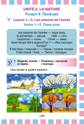 125
UNITÉ 6. LA NATURE
Розділ 6. Природа
Leçons 1—2. Les saisons de l’année
Уроки 1—2. Пори року 
les saisons de l’année — пори року
le printemps — весна l’été — літо
l’automne — осінь l’hiver — зима
Quel temps fait-il aujourd’hui ? — Яка сьогодні
погода?
Il fait beau / mauvais /. — Гарна / погана погода.
Il fait chaud / froid. — Тепло / холодно.
1.	 Regarde, écoute /	 Подивись, послухай
		 et répète. 	 і повтори.
Une année a quatre saisons.
 