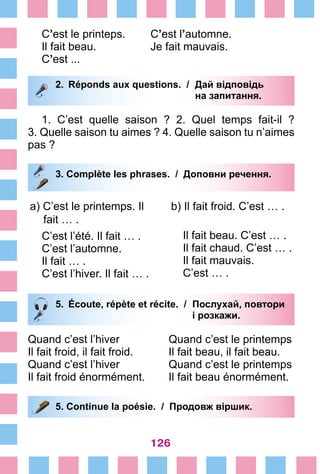 126
С’est le printeps.	 C’est l’automne.
Il fait beau.	 Je fait mauvais.
C’est ...
2.	 Réponds aux questions. /	 Дай відповідь
			 на запитання.
1. C’est quelle saison  ? 2. Quel temps fait-il  ?
3. Quelle saison tu aimes ? 4. Quelle saison tu n’aimes
pas ?
3. Сomplète les phrases. / Доповни речення.
a) C’est le printemps. Il
fait … .
C’est l’été. Il fait … .
C’est l’automne.
Il fait … .
C’est l’hiver. Il fait … .
b) Il fait froid. C’est … .
Il fait beau. C’est … .
Il fait chaud. C’est … .
Il fait mauvais.
C’est … .
5.	 Écoute, répète et récite. /	 Послухай, повтори
			 і розкажи.
Quand c’est l’hiver	 Quand c’est le printemps
Il fait froid, il fait froid.	 Il fait beau, il fait beau.
Quand c’est l’hiver	 Quand c’est le printemps
Il fait froid énormément.	 Il fait beau énormément.
5. Continue la poésie. / Продовж віршик.
 