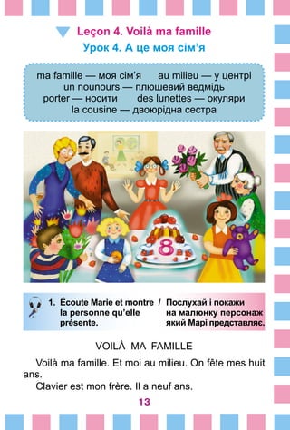 13
Leçon 4. Voilà ma famille
Урок 4. А це моя сім’я
ma famille — моя сім’я au milieu — у центрі
un nounours — плюшевий ведмідь
porter — носити des lunettes — окуляри
la cousine — двоюрідна сестра
1.	 Écoute Marie et montre /	 Послухай і покажи
		 la personne qu’elle 	 на малюнку персонаж
		 présente. 	 який Марі представляє.
VOILÀ MA FAMILLE
Voilà ma famille. Et moi au milieu. On fête mes huit
ans.
Clavier est mon frère. Il a neuf ans.
 