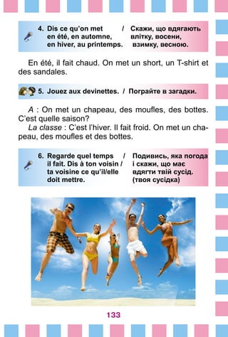 133
4.	 Dis ce qu’on met /	 Скажи, що вдягають
		 en été, en automne, 	 влітку, восени,
		 en hiver, au printemps.	 взимку, весною.
En été, il fait chaud. On met un short, un T-shirt et
des sandales.
5.	 Jouez aux devinettes. / Пограйте в загадки.
A : On met un chapeau, des moufles, des bottes.
C’est quelle saison?
La classe : C’est l’hiver. Il fait froid. On met un cha-
peau, des moufles et des bottes.
6.	 Regarde quel temps /	 Подивись, яка погода
		 il fait. Dis à ton voisin / 	 і скажи, що має
		 ta voisine ce qu’il/elle 	 вдягти твій сусід.
		 doit mettre. 	 (твоя сусідка)
 