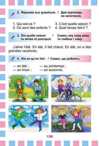 136
2.	 Réponds aux questions. /	 Дай відповідь
			 на запитання.
1. Qui est-ce ?			 3. C’est quelle saison ?
2. Où sont des enfants ?	 4. Quel temps fait-il ?
3.	 Dis quelle saison /	 Скажи, яку пору року
		 tu aimes et pourquoi. 	 ти любиш і чому.
J’aime l’été. En été, il fait chaud. En été, on a des
grandes vacances.
4.	 Dis ce qu’on fait : / Скажи, що роблять:
— en été ;		 — au printemps ;
— en hiver ;		 — en automne.
 