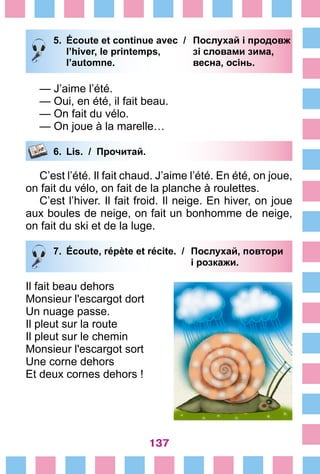137
5.	 Écoute et continue avec /	 Послухай і продовж
		 l’hiver, le printemps, 	 зі словами зима,
		 l’automne. 	 весна, осінь.
— J’aime l’été.
— Oui, en été, il fait beau.
— On fait du vélo.
— On joue à la marelle…
6.	 Lis. / Прочитай.
C’est l’été. Il fait chaud. J’aime l’été. En été, on joue,
on fait du vélo, on fait de la planche à roulettes.
C’est l’hiver. Il fait froid. Il neige. En hiver, on joue
aux boules de neige, on fait un bonhomme de neige,
on fait du ski et de la luge.
7.	 Écoute, répète et récite. /	 Послухай, повтори
			 і розкажи.
Il fait beau dehors
Monsieur l'escargot dort
Un nuage passe.
Il pleut sur la route
Il pleut sur le chemin
Monsieur l'escargot sort
Une corne dehors
Et deux cornes dehors !
 