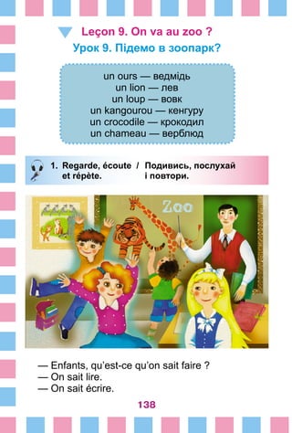 138
Leçon 9. On va au zoo ?
Урок 9. Підемо в зоопарк?
un ours — ведмідь
un lion — лев
un loup — вовк
un kangourou — кенгуру
un crocodile — крокодил
un chameau — верблюд
1.	 Regarde, écoute /	 Подивись, послухай
		 et répète. 	 і повтори.
— Enfants, qu’est-ce qu’on sait faire ?
— On sait lire.
— On sait écrire.
 