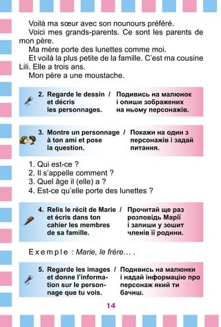 14
Voilà ma sœur avec son nounours préféré.
Voici mes grands-parents. Ce sont les parents de
mon père.
Ma mère porte des lunettes comme moi.
Et voilà la plus petite de la famille. C’est ma cousine
Lili. Elle a trois ans.
Mon père a une moustache.
2.	 Regarde le dessin /	 Подивись на малюнок
		 et décris	 і опиши зображених
		 les personnages.	 на ньому персонажів.
3.	 Montre un personnage /	 Покажи на один з
		 à ton ami et pose 	 персонажів і задай
		 la question. 	 питання.
1. Qui est-ce ?
2. Il s’appelle comment ?
3. Quel âge il (elle) a ?
4. Est-ce qu’elle porte des lunettes ?
4.	 Relis le récit de Marie /	 Прочитай ще раз
		 et écris dans ton 	 розповідь Марії
		 cahier les membres 	 і запиши у зошит
		 de sa famille. 	 членів її родини.
E x e m p l e  : Marie, le frère… .
5.	 Regarde les images /	 Подивись на малюнки
		 et donne l’informa-	 і надай інформацію про
		 tion sur le person-	 персонаж який ти
		 nage que tu vois. 	 бачиш.
 