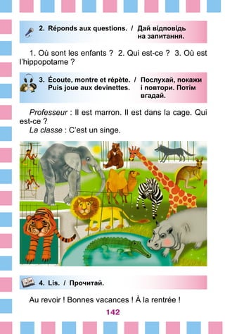 142
2.	 Réponds aux questions. /	 Дай відповідь
			 на запитання.
1. Où sont les enfants ? 2. Qui est-ce ? 3. Où est
l’hippopotame ?
3.	 Écoute, montre et répète. /	 Послухай, покажи
		 Puis joue aux devinettes. 	 і повтори. Потім
			 вгадай.
Professeur : Il est marron. Il est dans la cage. Qui
est-ce ?
La classe : C’est un singe.
4.	 Lis. / Прочитай.
Au revoir ! Bonnes vacances ! À la rentrée !
 