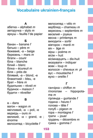 153
Vocabulaire ukrainien-français
А
абетка – alphabet m
авторучка – stylo m
аркуш – feuille f de papier
Б
банан – banane f
батько – père m
бежевий, -а – beige
березень – mars m
бігати – courir
біла – blanche
білий – blanc
білка – écureuil m
біля – près de
білявий, -а – blond, -e
блакитний – bleu, -e
брат – frère m
будильник – réveil m
будинок – maison f
будити – réveiller
В
в – dans
вагон – wagon m
ввічливий, -а – poli, -e
ведмідь – ours m
великий, -а – grand, -e  ;
énorme
велосипед – bicyclette f
велосипед – vélo m
верблюд – chameau m
вересень – septembre m
веселий – joyeux
весна – printemps m
виходити – sortir
вівторок – mardi m
вік – âge m
вірш – poème m
вісім – huit
вісімнадцять – dix-huit
вказувати – indiquer
вовк – loup m
волосся – cheveux m pl
вус – moustache f
вухо – oreille f
Г
ганчірка – chiffon m
гіпопотам – hippopota-
me m
гірлянда – guirlande f
година – heure f
голова – tête f
голуб – pigeon m
гора – montagne f
грати – jouer
грудень – décembre m
гумка – gomme f
 