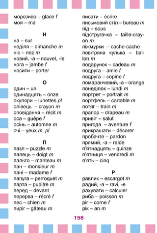 156
морозиво – glace f
моя – ma
Н
на – sur
неділя – dimanche m
ніс – nez m
новий, -a – nouvel, -le
нога – jambe f
носити – porter
О
один – un
одинадцять – onze
окуляри – lunettes pl
олівець – crayon m
оповідання – récit m
оса – guêpe f
осінь – automne m
очі – yeux m pl
П
пазл – puzzle m
палець – doigt m
пальто – manteau m
пан – monsieur m
пані – madame f
папуга – perroquet m
парта – pupitre m
перед – devant
перерва – récré f
пес – chien m
пиріг – gâteau m
писати – écrire
письмовий стіл – bureau m
під – sous
підстругачка – taille-cray-
on m
піжмурки – cache-cache
повітряна кулька – bal-
lon m
подарунок – cadeau m
подруга – amie f
подруга – copine f
помаранчевий, -а – ­orange
понеділок – lundi m
портрет – portrait m
портфель – cartable m
потяг – train m
прапор – drapeau m
привіт – salut
пригода – aventure f
прикрашати – décorer
пробачте – pardon
прямий, -а – raide
п’ятнадцять – quinze
п’ятниця – vendredi m
п’ять – cinq
Р
равлик – escargot m
радий, -а – ravi, -e
рахувати – calculer
риба – poisson m
ріг – corne f
рік – an m
 