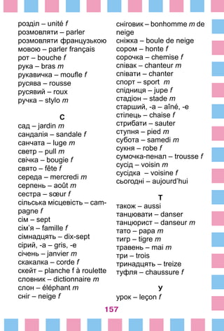 157
розділ – unité f
розмовляти – parler
розмовляти французькою
мовою – parler français
рот – bouche f
рука – bras m
рукавичка – moufle f
русява – rousse
русявий – roux
ручка – stylo m
С
сад – jardin m
сандалія – sandale f
санчата – luge m
светр – pull m
свічка – bougie f
свято – fête f
середа – mercredi m
серпень – août m
сестра – sœur f
сільська місцевість – cam-
pagne f
сім – sept
сім’я – famille f
сімнадцять – dix-sept
сірий, -а – gris, -e
січень – janvier m
скакалка – corde f
скейт – planche f à roulette
словник – dictionnaire m
слон – éléphant m
сніг – neige f
сніговик – bonhomme m de
neige
сніжка – boule de neige
сором – honte f
сорочка – chemise f
співак – chanteur m
співати – chanter
спорт – sport m
спідниця – jupe f
стадіон – stade m
старший, -а – aîné, -e
стілець – chaise f
стрибати – sauter
ступня – pied m
субота – samedi m
сукня – robe f
сумочка-пенал – trousse f
сусід – voisin m
сусідка – voisine f
сьогодні – aujourd’hui
Т
також – aussi
танцювати – danser
танцюрист – danseur m
тато – papa m
тигр – tigre m
травень – mai m
три – trois
тринадцять – treize
туфля – chaussure f
У
урок – leçon f
 