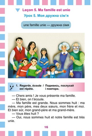16
Leçon 5. Ma famille est unie
Урок 5. Моя дружна сім’я
une famille unie — дружна сімя
1.	 Regarde, écoute /	 Подивись, послухай
		 est répète. 	 і повтори.
— Chers amis ! Je vous présente ma famille.
— Et bien, on t’écoute.
— Ma famille est grande. Nous sommes huit : ma
mère, mon père, mes deux sœurs, mon frère et moi.
Et bien sûr, mon grand-père et ma grand-mère.
— Vous êtes huit ?
— Oui, nous sommes huit et notre famille est très
unie.
 