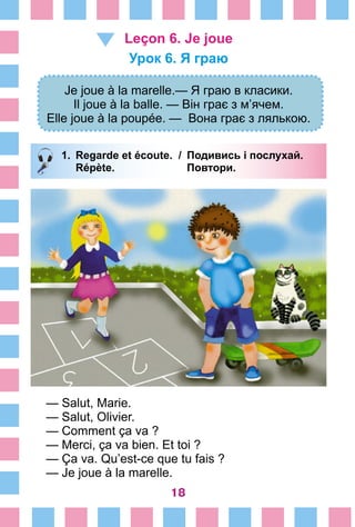 18
Leçon 6. Je joue
Урок 6. Я граю
Je joue à la marelle.— Я граю в класики.
Il joue à la balle. — Він грає з м’ячем.
Elle joue à la poupée. — Вона грає з лялькою.
1.	 Regarde et écoute. /	 Подивись і послухай.
		 Répète. 	 Повтори.
— Salut, Marie.
— Salut, Olivier.
— Comment ça va ?
— Merci, ça va bien. Et toi ?
— Ça va. Qu’est-ce que tu fais ?
— Je joue à la marelle.
 