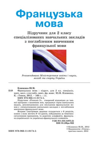 Французька
мова
Підручник для 2 класу
спеціалізованих навчальних закладів
з поглибленим вивченням
французької мови
Рекомендовано Міністерством освіти і науки,
молоді та спорту України
©	Клименко Ю.М., 2012
©	Видавництво «Генеза»,
оригінал-макет, 2012ISBN 978-966-11-0174-5
К49
	 Клименко Ю.М.
	 Французька мова : підруч. для 2 кл. спеціаліз.
навч. закл. з поглибл. вивч. фр. мови / Ю.М. Клименко.
К. : Генеза, 2012. – 160 с. : іл.
	 ISBN 978-966-11-0174-5.
Підручник «Français 2», створений відповідно до чин-
ної програми з іноземних мов, продовжує серію навчальних
видань, рекомендованих для оволодіння французькою мо-
вою у спеціалізованих навчальних закладах з поглибленим
вивченням французької мови.
Яскраво ілюcтроване видання складається з 6 розділів,
кожен з яких містить 8–12 уроків, побудованих за тематико-
ситуативним принципом, та додатків: алвафавіту, французь-
ко-українського та українсько-французького словників.
УДК 811.333.1(075.2)
ББК 81.2Фра-922
 