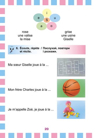 20
rose
une valise
la mise
grise
une usine
Giselle
S
e
a
u
o
i
6.	 Écoute, répète /	Послухай, повтори
		 et récite. 	 і розкажи.
Ma sœur Giselle joue à la ...
Mon frère Charles joue à la ...
Je m’appelle Zoé, je joue à la ...
 