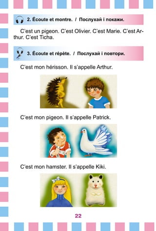 22
2. Écoute et montre. / Послухай і покажи.
C’est un pigeon. C’est Olivier. C’est Marie. C’est Ar-
thur. C’est Ticha.
3. Écoute et répète. / Послухай і повтори.
C’est mon hérisson. Il s’appelle Arthur.
C’est mon pigeon. Il s’appelle Patrick.
C’est mon hamster. Il s’appelle Kiki.
 
