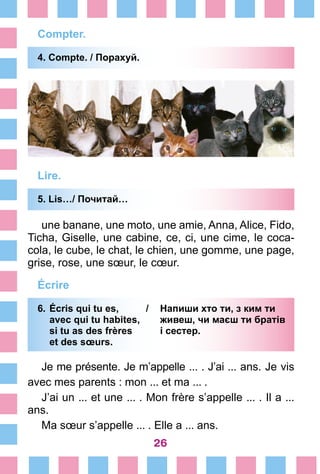 26
Compter.
4. Compte. / Порахуй.
Lire.
5. Lis…/ Почитай…
une banane, une moto, une amie, Anna, Alice, Fido,
Ticha, Giselle, une cabine, ce, ci, une cime, le coca-
cola, le cube, le chat, le chien, une gomme, une page,
grise, rose, une sœur, le cœur.
Écrire
6.	Écris qui tu es, /	 Напиши хто ти, з ким ти
	 avec qui tu habites, 	 живеш, чи маєш ти братів
	 si tu as des frères	 і сестер.
	 et des sœurs.
Je me présente. Je m’appelle ... . J’ai ... ans. Je vis
avec mes parents : mon ... et ma ... .
J’ai un ... et une ... . Mon frère s’appelle ... . Il a ...
ans.
Ma sœur s’appelle ... . Elle a ... ans.
 