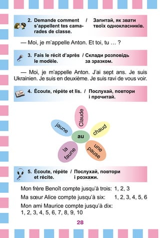 28
2.	 Demande comment /	 Запитай, як звати
		 s’appellent tes cama-	 твоїх однокласників.
		 rades de classe.
— Moi, je m’appelle Anton. Et toi, tu … ?
3.	 Fais le récit d’après /	Склади розповідь
		 le modèle. 	 за зразком.
— Moi, je m’appelle Anton. J’ai sept ans. Je suis
Ukrainien. Je suis en deuxième. Je suis ravi de vous voir.
4.	 Écoute, répète et lis. /	 Послухай, повтори
		 	 і прочитай.
Сlaude
au chaud
unepause
jaune
lafaune
5.	 Écoute, répète /	 Послухай, повтори
		 et récite. 	 і розкажи.
Mon frère Benoît compte jusqu’à trois:	 1, 2, 3
Ma sœur Alice compte jusqu’à six:	 1, 2, 3, 4, 5, 6
Mon ami Maurice compte jusqu’à dix:
1, 2, 3, 4, 5, 6, 7, 8, 9, 10
 