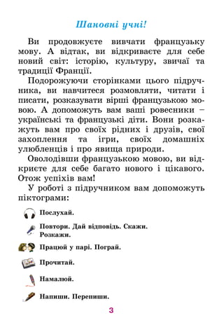 3
Ïîñëóõàé.
Ïîâòîðè. Äàé â³äïîâ³äü. Скажи.
Розкажи.
Ïðàöþé ó ïàð³. Ïîãðàé.
Ïðî÷èòàé.
Íàìàëþé.
Íàïèøè. Ïåðåïèøè.
Øàíîâí³ ó÷í³!
Âè ïрîдовжуºòå âèâ÷àòè ôðàíöóçüêó
ìîâó. À â³ä­òàê, âè â³äêðèâàºòå äëÿ ñåáå
íîâèé ñâ³ò: ³ñòîð³þ, êóëüòóðó, çâè÷à¿ òà
òðàäèö³¿ Ôðàíö³¿.
Ïîäîðîæóþ÷è ñòîð³íêàìè öüîãî ï³äðó÷­
íè­­êà, âè íàâ÷èòåñÿ ðîçìîâëÿòè, ÷èòàòè ³
ïèñàòè, ðîçêàçóâàòè â³ðø³ ôðàíöóçüêîþ ìî­
âîþ. À äîïîìîæóòü âàì âàø³ ðîâåñíèêè –
українські та французькі діти. Âîíè ðîçêà­
æóòü âàì ïðî ñâî¿õ ð³äíèõ ³ äðó­ç³â, ñâî¿
çàõîïëåííÿ òà ³ãðè, ñâî¿õ äîìàøí³õ
óëþáëåíö³â і про явища природи.
Îâîëîä³âøè ôðàíöóçüêîþ ìîâîþ, âè â³ä­
êðèºòå äëÿ ñåáå багато нового і цікавого.
Îòîæ óñï³õ³â âàì!
У ðîáîò³ ç ï³äðó÷íèêîì âàì äîïîìîæóòü
ï³êòî­ãðàìè:
 