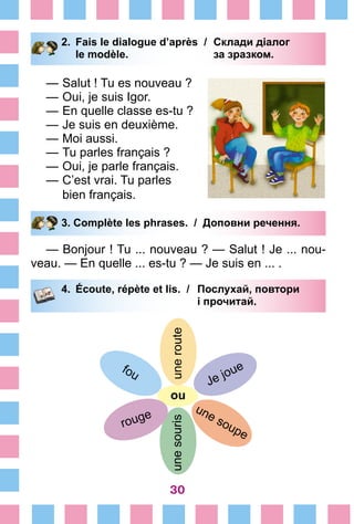 30
2.	 Fais le dialogue d’après /	 Склади діалог
		 le modèle. 	 за зразком.
—	Salut ! Tu es nouveau ?
—	Oui, je suis Igor.
—	En quelle classe es-tu ?
—	Je suis en deuxième.
—	Moi aussi.
—	Tu parles français ?
—	Oui, je parle français.
—	C’est vrai. Tu parles
	 bien français.
3. Complète les phrases. / Доповни речення.
— Bonjour ! Tu ... nouveau ? — Salut ! Je ... nou-
veau. — En quelle ... es-tu ? — Je suis en ... .
4.	 Écoute, répète et lis. /	 Послухай, повтори
			 і прочитай.
unerouteunesouris
ou
Je joue
une soupe
fou
rouge
 