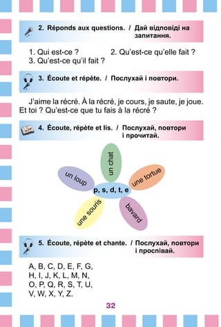 32
2.	 Réponds aux questions. /	 Дай відповіді на
			 запитання.
1. Qui est-ce ?	 2. Qu’est-ce qu’elle fait ?
3. Qu’est-ce qu’il fait ?
3.	 Écoute et répète. / Послухай і повтори.
J’aime la récré. À la récré, je cours, je saute, je joue.
Et toi ? Qu’est-ce que tu fais à la récré ?
4.	 Écoute, répète et lis. /	 Послухай, повтори
			 і прочитай.
unchat
p, s, d, t, e
une tortue
bavard
un loup
une
souris
5.	 Écoute, répète et chante. /	Послухай, повтори
			 і проспівай.
A, B, C, D, E, F, G,
H, I, J, K, L, M, N,
O, P, Q, R, S, T, U,
V, W, X, Y, Z.
 