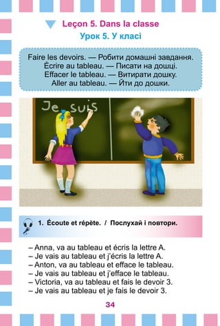 34
Leçon 5. Dans la classe
Урок 5. У класі
Faire les devoirs. — Робити домашні завдання.
Écrire au tableau. — Писати на дошці.
Effacer le tableau. — Витирати дошку.
Aller au tableau. — Йти до дошки.
1.	 Écoute et répète. / Послухай і повтори.
– Anna, va au tableau et écris la lettre A.
– Je vais au tableau et j’écris la lettre A.
– Anton, va au tableau et efface le tableau.
– Je vais au tableau et j’efface le tableau.
– Victoria, va au tableau et fais le devoir 3.
– Je vais au tableau et je fais le devoir 3.
 