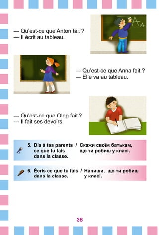 36
— Qu’est-ce que Anton fait ?
— Il écrit au tableau.
— Qu’est-ce que Anna fait ?
— Elle va au tableau.
— Qu’est-ce que Oleg fait ?
— Il fait ses devoirs.
5.	 Dis à tes parents /	 Скажи своїм батькам,
		 ce que tu fais 	 що ти робиш у класі.
		 dans la classe.
6.	 Écris ce que tu fais /	 Напиши, що ти робиш
		 dans la classe. 	 у класі.
 