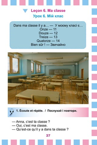 37
Leçon 6. Ma classe
Урок 6. Мій клас
Dans ma classe il y a… — У моєму класі є…
Onze — 11
Douze — 12
Treize — 13
Quatorze — 14
Bien sûr ! — Звичайно
1. Écoute et répète. / Послухай і повтори.
— Anna, c’est ta classe ?
— Oui, c’est ma classe.
— Qu’est-ce qu’il y a dans ta classe ?
 