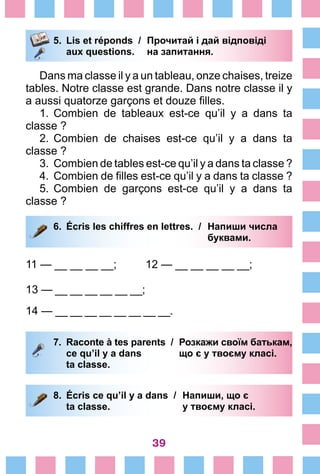 39
5.	 Lis et réponds /	 Прочитай і дай відповіді
		 aux questions.	 на запитання.
Dans ma classe il y a un tableau, onze chaises, treize
tables. Notre classe est grande. Dans notre classe il y
a aussi quatorze garçons et douze filles.
1.	Combien de tableaux est-ce qu’il y a dans ta
classe ?
2.	Combien de chaises est-ce qu’il y a dans ta
classe ?
3.	Combien de tables est-ce qu’il y a dans ta classe ?
4.	Combien de filles est-ce qu’il y a dans ta classe ?
5.	Combien de garçons est-ce qu’il y a dans ta
classe ?
6.	 Écris les chiffres en lettres. /	 Напиши числа
			 буквами.
11 — __ __ __ __;	 12 — __ __ __ __ __;
13 — __ __ __ __ __ __;	
14 — __ __ __ __ __ __ __ __.
7.	 Raconte à tes parents /	 Розкажи своїм батькам,
		 ce qu’il y a dans 	 що є у твоєму класі.
		 ta classe.
8.	 Écris ce qu’il y a dans /	 Напиши, що є
		 ta classe. 	 у твоєму класі.
 