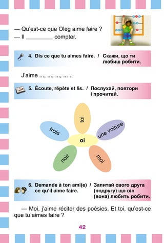 42
— Qu’est-ce que Oleg aime faire ?
— Il compter.
4.	 Dis ce que tu aimes faire. /	 Скажи, що ти
			 любиш робити.
J’aime ..., ..., ..., ... .
5.	 Écoute, répète et lis. /	 Послухай, повтори
			 і прочитай.
toi
oi
une voiture
m
oi
trois
noir
6.	 Demande à ton ami(e) /	 Запитай свого друга
		 ce qu’il aime faire. 	 (подругу) що він
			 (вона) любить робити.
— Moi, j’aime réciter des poésies. Et toi, qu’est-ce
que tu aimes faire ?
 