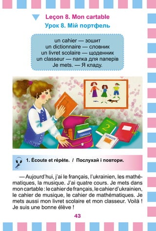 43
Leçon 8. Mon cartable
Урок 8. Мій портфель
un cahier — зошит
un dictionnaire — словник
un livret scolaire — щоденник
un classeur — папка для паперів
Je mets. — Я кладу.
1. Écoute et répète. / Послухай і повтори.
— Aujourd’hui, j’ai le français, l’ukrainien, les mathé-
matiques, la musique. J’ai quatre cours. Je mets dans
moncartable :lecahierdefrançais,lecahierd’ukrainien,
le cahier de musique, le cahier de mathématiques. Je
mets aussi mon livret scolaire et mon classeur. Voilà !
Je suis une bonne élève !
 