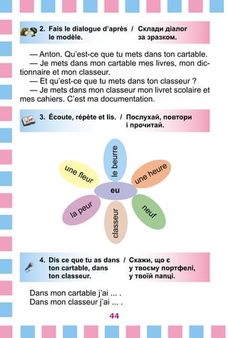 44
2.	 Fais le dialogue d’après /	 Склади діалог
		 le modèle. 	 за зразком.
— Anton. Qu’est-ce que tu mets dans ton cartable.
— Je mets dans mon cartable mes livres, mon dic-
tionnaire et mon classeur.
— Et qu’est-ce que tu mets dans ton classeur ?
— Je mets dans mon classeur mon livret scolaire et
mes cahiers. C’est ma documentation.
3.	 Écoute, répète et lis. /	 Послухай, повтори
			 і прочитай.
lebeurreclasseur
eu
une heure
neuf
une fleur
la peur
4.	 Dis ce que tu as dans /	 Скажи, що є
		 ton cartable, dans 	 у твоєму портфелі,
		 ton classeur. 	 у твоїй папці.
Dans mon cartable j’ai ... .
Dans mon classeur j’ai ... .
 