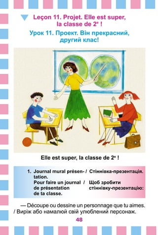48
Leçon 11. Projet. Elle est super,
la classe de 2е
 !
Урок 11. Проект. Він прекрасний,
другий клас!
1.	 Journal mural présen- /	 Стіннівка-презентація.
		 tation.
		 Pour faire un journal /	 Щоб зробити
		 de présentation 	 стіннівку-презентацію:
		 de ta classe.
— Découpe ou dessine un personnage que tu aimes.
/ Виріж або намалюй свій улюблений персонаж.
Elle est super, la classe de 2e
 !
 