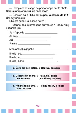 49
— Remplace le visage de personnage par ta photo. /
Заміни його обличчя на своє фото.
— Écris en haut : Elle est super, la classe de 2e
 ! /
Зверху напиши:
Elle est super, la classe de 2e
 !
— Donne des informations suivantes / Подай таку
інформацію:
Je m’appelle .
Je suis .
J’ai .
J’aime .
Mon ami(e) s’appelle .
Il (elle) est .
Il (elle) a .
Il (elle) aime .
2.	 Écris les devinettes. / Напиши загадки.
3.	 Dessine un animal /	 Намалюй свою
		 que tu aimes. 	 улюблену тварину.
4.	 Affiche ton journal /	 Повісь газету в класі.
		 dans la classe.
 